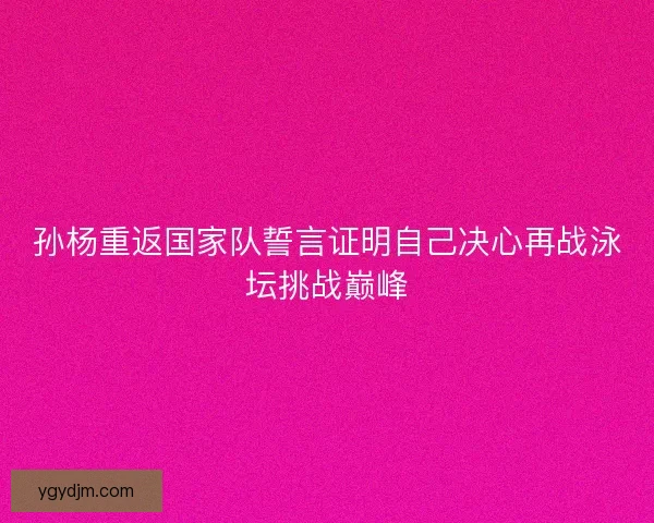 孙杨重返国家队誓言证明自己决心再战泳坛挑战巅峰
